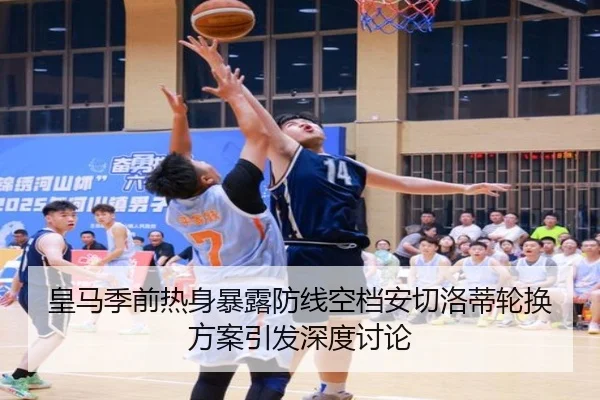 皇马季前热身暴露防线空档安切洛蒂轮换方案引发深度讨论