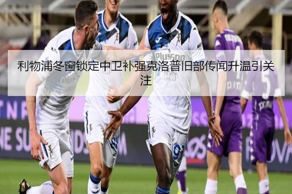 利物浦冬窗锁定中卫补强克洛普旧部传闻升温引关注